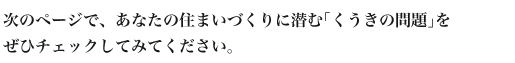 次のページで、あなたの
住まいづくりに潜む｢くうきの問題｣を
ぜひチェックしてみてください。